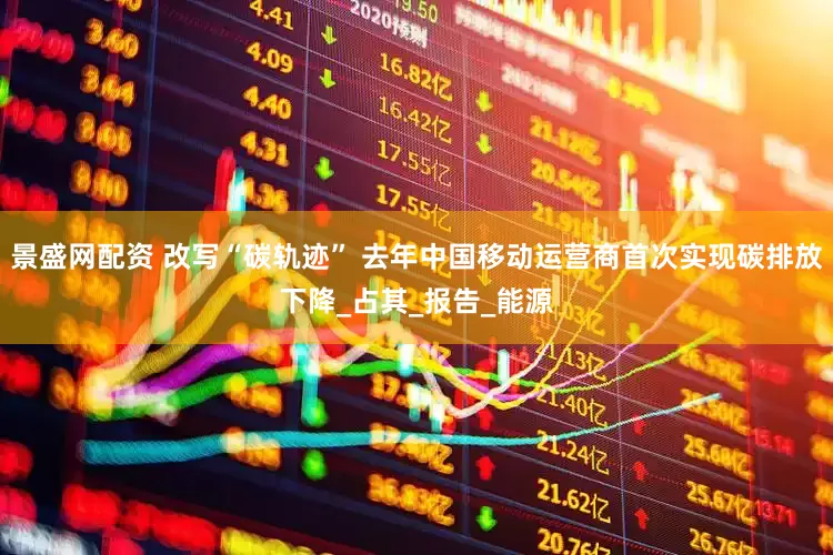 景盛网配资 改写“碳轨迹” 去年中国移动运营商首次实现碳排放下降_占其_报告_能源