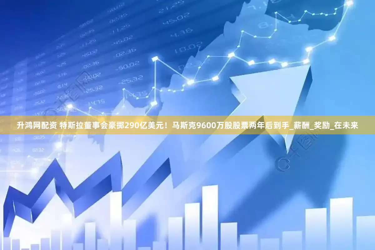 升鸿网配资 特斯拉董事会豪掷290亿美元！马斯克9600万股股票两年后到手_薪酬_奖励_在未来
