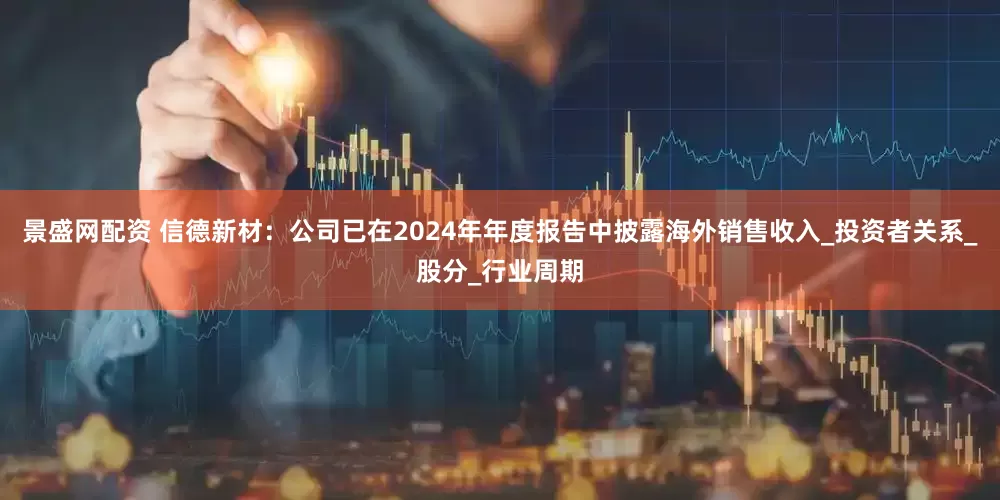 景盛网配资 信德新材：公司已在2024年年度报告中披露海外销售收入_投资者关系_股分_行业周期
