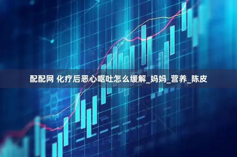 配配网 化疗后恶心呕吐怎么缓解_妈妈_营养_陈皮