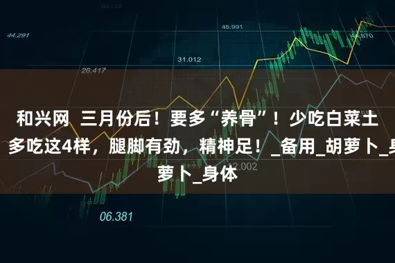 和兴网  三月份后！要多“养骨”！少吃白菜土豆，多吃这4样，腿脚有劲，精神足！_备用_胡萝卜_身体